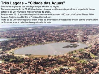 Três Lagoas – “Cidade das Águas”  Seu nome origina-se das três lagoas que existem na região. Com uma população de 89.493 habitantes, é a quarta cidade mais populosa e importante desse estado e do 25º município mais dinâmico do Brasil.  Fundada em 1915, sua colonização iniciou-se na década de 1880 por Luís Correia Neves Filho, Antônio Trajano dos Santos e Protásio Garcia Leal.  Trata-se de um centro regional e tem todas as amenidades necessárias em um centro urbano,além de fornecer a seus cidadãos boa qualidade de vida. 
