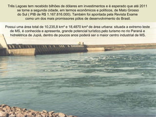 Três Lagoas tem recebido bilhões de dólares em investimentos e é esperado que até 2011  se torne a segunda cidade, em termos econômicos e políticos, de Mato Grosso do Sul ( PIB de R$ 1.167.816.000). Também foi apontada pela Revista Exame  como um dos mais promissores pólos de desenvolvimento do Brasil. Possui uma área total de 10.235,8 km² e 18,4870 km² de área urbana: situada a extremo leste  de MS, é conhecida e apresenta, grande potencial turístico.pelo turismo no rio Paraná e  hidrelétrica de Jupiá, dentro de poucos anos poderá ser o maior centro industrial de MS. 