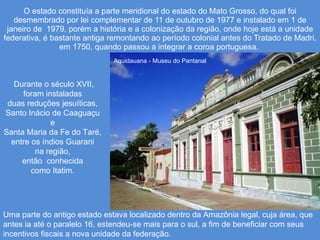 O estado constituía a parte meridional do estado do Mato Grosso, do qual foi desmembrado por lei complementar de 11 de outubro de 1977 e instalado em 1 de janeiro de  1979, porém a história e a colonização da região, onde hoje está a unidade federativa, é bastante antiga remontando ao período colonial antes do Tratado de Madri, em 1750, quando passou a integrar a coroa portuguesa.  Aquidauana - Museu do Pantanal Durante o século XVII, foram instaladas  duas reduções jesuíticas,  Santo Inácio de Caaguaçu  e  Santa Maria da Fe do Taré,  entre os índios Guarani  na região,  então  conhecida  como Itatim.  Uma parte do antigo estado estava localizado dentro da Amazônia legal, cuja área, que antes ia até o paralelo 16, estendeu-se mais para o sul, a fim de beneficiar com seus incentivos fiscais a nova unidade da federação. 