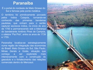 Paranaíba  É o portal do nordeste de Mato Grosso do Sul e famosa pela ponte metálica.  O território foi primitivamente povoado pelos índios Caiapós, tornando-se conhecido das primeiras bandeiras paulistas, que vinham para o sertão capturar escravos índios, no início do ano de 1700 e permanecendo sob a liderança do bandeirante Antônio Pires de Campos, o célebre “Pai Pirá”, entre os anos de 1739 e 1755. Paranaíba localiza-se estrategicamente numa região de integração das economias do Brasil: Mato Grosso do Sul, São Paulo, Minas Gerais e Goiás, situação que começa a ser explorada mais intensivamente com a construção do gasoduto e o fortalecimento das relações comerciais dentro do Mercosul. 