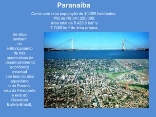 Paranaíba Se situa  também  no  entroncamento  de três  macro-eixos de desenvolvimento econômico  estadual  (ao lado do eixo aquaviário  o rio Paraná;  eixo da Ferronorte  e eixo do  Gasoduto  Bolívia-Brasil).  Conta com uma população de 40.259 habitantes;  PIB de R$ 341.250.000; área total de 5.423,6 km² e  7,7400 km² de área urbana. 