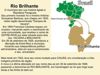 Rio Brilhante  O município tem sua história ligada à República Paraguaia. Seu primeiro morador foi o mineiro Antônio Gonçalves Barbosa, que chegou em 1835, nesta região denominada "Campos de Vacaria". Em 1900 Francisco Cardoso ergueu um cruzeiro, marcando assim o nascimento de uma comunidade, que recebeu o nome de ENTRE-RIOS por estar situada entre dois  rios: VACARIA e BRILHANTE . Em 26 de setembro de 1929, aconteceu a elevação de Entre-Rios a município, iniciando sua independência político-administrativa, data em que é comemorado o seu  aniversário. Mais tarde em 1943, teve seu nome mudado para CAIUÁS, em consideração a tribo indígena primitiva da região. A nova e a última alteração em seu nome deu-se em 30 de setembro de 1948, passando a denominar-se RIO BRILHANTE, em homenagem ao rio que irriga suas áreas e faz limite do lado sul. 