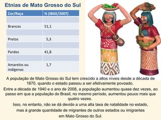 Etnias de Mato Grosso do Sul A população de Mato Grosso do Sul tem crescido a altos níveis desde a década de 1870, quando o estado passou a ser efetivamente povoado.  Entre a década de 1940 e o ano de 2008, a população aumentou quase dez vezes, ao passo em que a população do Brasil, no mesmo período, aumentou pouco mais que quatro vezes.  Isso, no entanto, não se dá devido a uma alta taxa de natalidade no estado, mas à grande quantidade de migrantes de outros estados ou imigrantes  em Mato Grosso do Sul. Cor/Raça % (IBGE/2007)  Brancos 51,1 Pretos 5,3 Pardos 41,8 Amarelos ou indígenas 1,7 