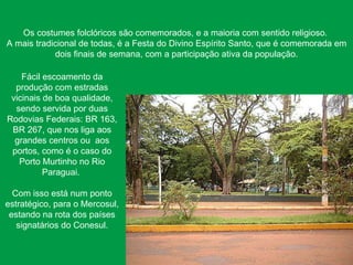 Os costumes folclóricos são comemorados, e a maioria com sentido religioso.  A mais tradicional de todas, é a Festa do Divino Espírito Santo, que é comemorada em dois finais de semana, com a participação ativa da população. Fácil escoamento da produção com estradas vicinais de boa qualidade, sendo servida por duas Rodovias Federais: BR 163, BR 267, que nos liga aos grandes centros ou  aos portos, como é o caso do Porto Murtinho no Rio Paraguai.  Com isso está num ponto estratégico, para o Mercosul, estando na rota dos países signatários do Conesul. 
