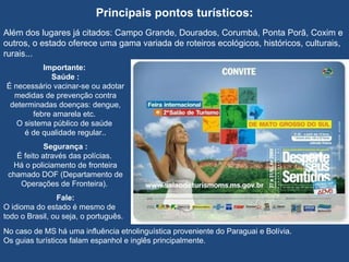   Principais pontos turísticos:  Além dos lugares já citados: Campo Grande, Dourados, Corumbá, Ponta Porã, Coxim e outros, o estado oferece uma gama variada de roteiros ecológicos, históricos, culturais, rurais... Importante:  Saúde : É necessário vacinar-se ou adotar medidas de prevenção contra determinadas doenças: dengue, febre amarela etc.  O sistema público de saúde  é de qualidade regular.. Segurança : É feito através das polícias.  Há o policiamento de fronteira chamado DOF (Departamento de Operações de Fronteira).  Fale: O idioma do estado é mesmo de todo o Brasil, ou seja, o português.  No caso de MS há uma influência etnolinguística proveniente do Paraguai e Bolívia.  Os guias turísticos falam espanhol e inglês principalmente. 