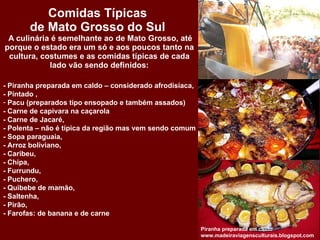 Comidas Típicas  de Mato Grosso do Sul   A culinária é semelhante ao de Mato Grosso, até porque o estado era um só e aos poucos tanto na cultura, costumes e as comidas típicas de cada lado vão sendo definidos: Piranha preparada em caldo  www.madeiraviagensculturais.blogspot.com  - Piranha preparada em caldo – considerado afrodisíaca,  - Pintado , Pacu (preparados tipo ensopado e também assados) - Carne de capivara na caçarola - Carne de Jacaré,  - Polenta – não é típica da região mas vem sendo comum  - Sopa paraguaia, - Arroz boliviano,  - Caribeu,  - Chipa,  - Furrundu,  - Puchero, - Quibebe de mamão,  - Saltenha, - Pirão, - Farofas: de banana e de carne 