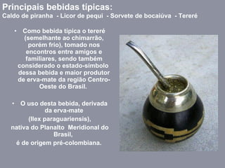 Como bebida típica o tereré (semelhante ao chimarrão, porém frio), tomado nos encontros entre amigos e familiares, sendo também considerado o estado-símbolo  dessa bebida e maior produtor de erva-mate da região Centro-Oeste do Brasil.  O uso desta bebida, derivada da erva-mate (Ilex paraguariensis),  nativa do Planalto  Meridional do Brasil,  é de origem pré-colombiana.  Principais bebidas típicas:  Caldo de piranha  - Licor de pequi  - Sorvete de bocaiúva  - Tereré 