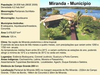 População:  24.838 hab.(IBGE 2009)  Densidade 4,2 hab./km²  Mesorregião :Pantanais Sul-Mato-Grossenses  Microrregião:  Aquidauana  Municípios limítrofes: B odoquena, Aquidauana/Anastácio, Corumbá.  Área  5.478,627 km²  Altitude  125 m. Miranda - Município Clima:  Na região de Miranda predomina o clima tropical.  O período da seca dura de três meses a quatro meses, com precipitações que variam entre 1200 e 1700 mm  anuais.  As temperaturas médias ficam entre 20 e 24°C, e variam conforme as estações do ano, podendo atingir a mínima de 10°C e a máxima de 35°C no verão em média. Lugarejos:  Estância Bodoquena, Coronel Juvêncio, Guaicuru e Porto Carrero;  Áreas indígenas:  Cachoeirinha, Lalima, Moreira e Passarinho;  Assentamento Tupambae Bandeirante;  Localidades: Agachi, Duque Estrada e Salobra. Distância de Campo Grande:200  km  Localização :Pantanal de Miranda (MS) na margem esquerda do Rio Miranda - 232km de Campo Grande, 172km de Bonito, 196km de Corumbá e 32km de Miranda. 
