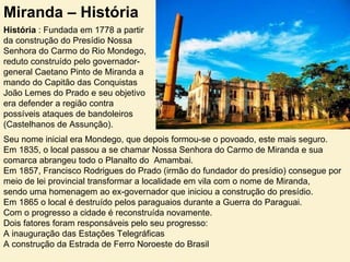 Miranda – História História  : Fundada em 1778 a partir da construção do Presídio Nossa Senhora do Carmo do Rio Mondego, reduto construído pelo governador-general Caetano Pinto de Miranda a  mando do Capitão das Conquistas João Lemes do Prado e seu objetivo era defender a região contra possíveis ataques de bandoleiros (Castelhanos de Assunção).  Seu nome inicial era Mondego, que depois formou-se o povoado, este mais seguro. Em 1835, o local passou a se chamar Nossa Senhora do Carmo de Miranda e sua comarca abrangeu todo o Planalto do  Amambai.  Em 1857, Francisco Rodrigues do Prado (irmão do fundador do presídio) consegue por meio de lei provincial transformar a localidade em vila com o nome de Miranda,  sendo uma homenagem ao ex-governador que iniciou a construção do presídio.  Em 1865 o local é destruído pelos paraguaios durante a Guerra do Paraguai.  Com o progresso a cidade é reconstruída novamente. Dois fatores foram responsáveis pelo seu progresso: A inauguração das Estações Telegráficas  A construção da Estrada de Ferro Noroeste do Brasil  