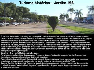 É um dos municípios que integram o complexo turístico do Parque Nacional da Serra da Bodoquena. Devido à diversidade de ecossistemas e ao elevado nível de concentração de calcário no solo da região oeste do município, que imprime aos rios acentuada transparência e limpidez, formando também cachoeiras e grutas de estalactites e estalagmites, de elevado valor cientifico. Além do pioneirismo no artesanato em osso, madeira e couro, conhecido e comercializado nacionalmente e internacionalmente. Fundada em 1946, seus primeiros moradores foram operários da construção da rodovia que ligaria o Brasil à fronteira com o Paraguai, a qual permitiu e ao município  tornar-se uma cidade-pólo e ter uma posição geográfica privilegiada Jardim -  Palco da Retirada da Laguna Ao chegar ao sul do Mato Grosso, José Francisco Lopes fundou, às margens do rio Miranda, uma fazenda de nome Jardim, onde se dedicou à pecuária.  Com o início dos conflitos da Guerra do Paraguai, Lopes tornou-se peça fundamental aos soldados brasileiros por ser grande conhecedor da região, guiando os soldados até Bela Vista.  Após a Batalha do Nhandipá, Carlos de Morais Camisão ordenou a retirada das tropas, futuramente conhecida como  “A retirada da Laguna.” José Francisco Lopes, o guia  Lopes, novamente guiou os soldados na retirada. Turismo histórico – Jardim -MS 