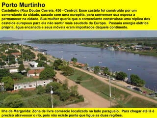Ilha da Margarida: Zona de livre comércio localizada no lado paraguaio.  Para chegar até lá é preciso atravessar o rio, pois não existe ponte que ligue as duas regiões. Porto Murtinho Castelinho (Rua Doutor Correia, 456 - Centro): Esse castelo foi construído por um comerciante da cidade, casado com uma européia, para convencer sua esposa a  permanecer na cidade. Sua mulher queria que o comerciante construísse uma réplica dos castelos europeus para ela não sentir mais saudade da Europa.  Possuía energia elétrica própria, água encanada e seus móveis eram importados daquele continente.  