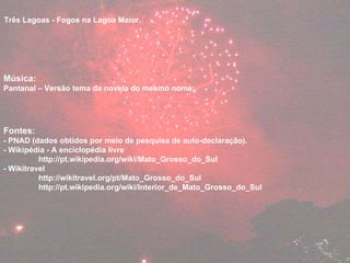 Três Lagoas - Fogos na Lagoa Maior. Música: Pantanal – Versão tema da novela do mesmo nome:  Fontes:  - PNAD (dados obtidos por meio de pesquisa de auto-declaração). - Wikipédia - A enciclopédia livre  http://pt.wikipedia.org/wiki/Mato_Grosso_do_Sul - Wikitravel  http://wikitravel.org/pt/Mato_Grosso_do_Sul http://pt.wikipedia.org/wiki/Interior_de_Mato_Grosso_do_Sul 