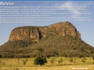 Serra de Maracaju
RelevoRelevo
O arcabouço geológico do Mato Grosso do Sul é formado por três unidades geotectônicas distintas: aO arcabouço geológico do Mato Grosso do Sul é formado por três unidades geotectônicas distintas: a
plataforma amazônica, o cinturão metamórfico Paraguai-Araguaia e a bacia sedimentar do Paraná.plataforma amazônica, o cinturão metamórfico Paraguai-Araguaia e a bacia sedimentar do Paraná.
Sobre essas unidades, visualizam-se dois conjuntos estruturais.Sobre essas unidades, visualizam-se dois conjuntos estruturais.
O primeiro, mais antigo, com dobras e falhas, está localizado em terrenos pré-cambrianos, e o segundo,O primeiro, mais antigo, com dobras e falhas, está localizado em terrenos pré-cambrianos, e o segundo,
em terrenos fanerozóicos, na bacia sedimentar do Paraná.em terrenos fanerozóicos, na bacia sedimentar do Paraná.
Não ocorrem grandes altitudes nas duas principais formações montanhosas, as serras da Bodoquena eNão ocorrem grandes altitudes nas duas principais formações montanhosas, as serras da Bodoquena e
de Maracaju, que formam os divisores de águas das bacias do Paraguai e do Paraná. As altitudes médiasde Maracaju, que formam os divisores de águas das bacias do Paraguai e do Paraná. As altitudes médias
do estado ficam entre 200 e 600 metros.do estado ficam entre 200 e 600 metros.
 