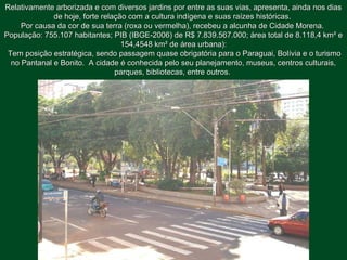 Relativamente arborizada e com diversos jardins por entre as suas vias, apresenta, ainda nos diasRelativamente arborizada e com diversos jardins por entre as suas vias, apresenta, ainda nos dias
de hoje, forte relação com a cultura indígena e suas raízes históricas.de hoje, forte relação com a cultura indígena e suas raízes históricas.
Por causa da cor de sua terra (roxa ou vermelha), recebeu a alcunha de Cidade Morena.Por causa da cor de sua terra (roxa ou vermelha), recebeu a alcunha de Cidade Morena.
População: 755.107 habitantes; PIB (IBGE-2006) de R$ 7.839.567.000; área total de 8.118,4 km² ePopulação: 755.107 habitantes; PIB (IBGE-2006) de R$ 7.839.567.000; área total de 8.118,4 km² e
154,4548 km² de área urbana):154,4548 km² de área urbana):
Tem posição estratégica, sendo passagem quase obrigatória para o Paraguai, Bolívia e o turismoTem posição estratégica, sendo passagem quase obrigatória para o Paraguai, Bolívia e o turismo
no Pantanal e Bonito. A cidade é conhecida pelo seu planejamento, museus, centros culturais,no Pantanal e Bonito. A cidade é conhecida pelo seu planejamento, museus, centros culturais,
parques, bibliotecas, entre outros.parques, bibliotecas, entre outros.
 