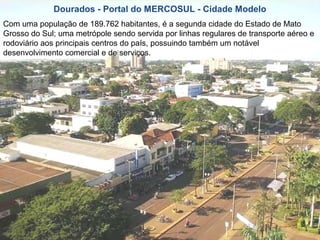 Dourados - Portal do MERCOSUL - Cidade Modelo
Com uma população de 189.762 habitantes, é a segunda cidade do Estado de Mato
Grosso do Sul; uma metrópole sendo servida por linhas regulares de transporte aéreo e
rodoviário aos principais centros do país, possuindo também um notável
desenvolvimento comercial e de serviços.
 