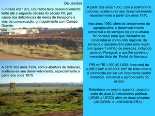 Fundada em 1935, Dourados teve desenvolvimento
lento até a segunda década do século XX, por
causa das deficiências de meios de transporte e
vias de comunicação, principalmente com Campo
Grande.
A partir dos anos 1950, com a abertura de rodovias,
acelerou-se seu desenvolvimento, especialmente a
partir dos anos 1970.
A partir dos anos 1950, com a abertura de
rodovias, acelerou-se seu desenvolvimento,
especialmente a partir dos anos 1970.
Nos anos 1990, além do crescimento da
agropecuária, o desenvolvimento
comercial e de serviços na zona urbana
foi decisivo para que Dourados se
consolidasse como pólo regional, de
serviços e agropecuário para uma região
com quase 1 milhão de pessoas, incluindo
parte do Paraguai, o que lhe confere o
merecido título de Portal do Mercosul.
PIB de R$ 1.930.401.000; área total de
4.096,9 km² e 40,6800 km² de área urbana,
é conhecida por ser um importante centro
comercial, industrial e agropecuário do
estado
Referência no ensino superior. possui a
sede de duas Universidades públicas
(UEMS e UFGD) além de duas privadas
(UNIGRAN e ANHANGUERA).;
Dourados
 
