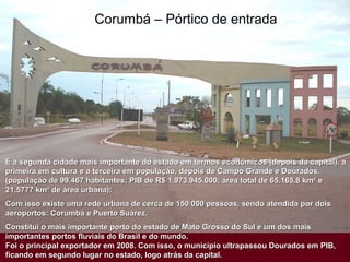 Corumbá – Pórtico de entrada
É a segunda cidade mais importante do estado em termos econômicos (depois da capital), aÉ a segunda cidade mais importante do estado em termos econômicos (depois da capital), a
primeira em cultura e a terceira em população, depois de Campo Grande e Dourados.primeira em cultura e a terceira em população, depois de Campo Grande e Dourados.
(população de 99.467 habitantes; PIB de R$ 1.973.945.000; área total de 65.165,8 km² e(população de 99.467 habitantes; PIB de R$ 1.973.945.000; área total de 65.165,8 km² e
21,5777 km² de área urbana):21,5777 km² de área urbana):
Com isso existe uma rede urbana de cerca de 150 000 pessoas, sendo atendida por doisCom isso existe uma rede urbana de cerca de 150 000 pessoas, sendo atendida por dois
aeroportos: Corumbá e Puerto Suárez.aeroportos: Corumbá e Puerto Suárez.
Constitui o mais importante porto do estado de Mato Grosso do Sul e um dos maisConstitui o mais importante porto do estado de Mato Grosso do Sul e um dos mais
importantes portos fluviais do Brasil e do mundo.importantes portos fluviais do Brasil e do mundo.
Foi o principal exportador em 2008. Com isso, o município ultrapassou Dourados em PIB,Foi o principal exportador em 2008. Com isso, o município ultrapassou Dourados em PIB,
ficando em segundo lugar no estado, logo atrás da capital.ficando em segundo lugar no estado, logo atrás da capital.
 