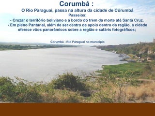 Corumbá - Rio Paraguai no município
Corumbá :
O Rio Paraguai, passa na altura da cidade de Corumbá
Passeios:
- Cruzar o território boliviano e á bordo do trem da morte até Santa Cruz.
- Em pleno Pantanal, além de ser centro de apoio dentro da região, a cidade
oferece vôos panorâmicos sobre a região e safáris fotográficos;
 