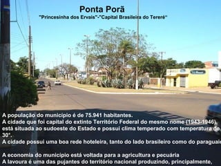 Ponta Porã
"Princesinha dos Ervais"-"Capital Brasileira do Tereré“
A população do município é de 75.941 habitantes.
A cidade que foi capital do extinto Território Federal do mesmo nome (1943-1946)
está situada ao sudoeste do Estado e possui clima temperado com temperatura de
30°.
A cidade possui uma boa rede hoteleira, tanto do lado brasileiro como do paraguaio
A economia do município está voltada para a agricultura e pecuária
A lavoura é uma das pujantes do território nacional produzindo, principalmente,
 