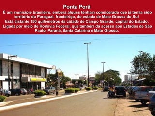 Ponta PorãPonta Porã
É um município brasileiro, embora alguns tenham considerado que já tenha sidoÉ um município brasileiro, embora alguns tenham considerado que já tenha sido
território do Paraguai, fronteiriço, do estado de Mato Grosso do Sul.território do Paraguai, fronteiriço, do estado de Mato Grosso do Sul.
Está distante 350 quilômetros da cidade de Campo Grande, capital do Estado.Está distante 350 quilômetros da cidade de Campo Grande, capital do Estado.
Ligada por meio de Rodovia Federal, que também dá acesso aos Estados de SãoLigada por meio de Rodovia Federal, que também dá acesso aos Estados de São
Paulo, Paraná, Santa Catarina e Mato Grosso.Paulo, Paraná, Santa Catarina e Mato Grosso.
 