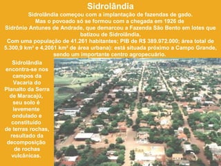 Sidrolândia
Sidrolândia começou com a implantação de fazendas de gado.
Mas o povoado só se formou com a chegada em 1926 de
Sidrônio Antunes de Andrade, que demarcou a Fazenda São Bento em lotes que
batizou de Sidrolândia.
Com uma população de 41.261 habitantes; PIB de R$ 389.972.000; área total de
5.300,9 km² e 4,2061 km² de área urbana): está situada próximo a Campo Grande,
sendo um importante centro agropecuário.
Sidrolândia
encontra-se nos
campos da
Vacaria do
Planalto da Serra
de Maracajú,
seu solo é
levemente
ondulado e
constituído
de terras rochas,
resultado da
decomposição
de rochas
vulcânicas.
 