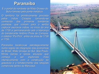 ParanaíbaParanaíba
É o portal do nordeste de Mato Grosso doÉ o portal do nordeste de Mato Grosso do
Sul e famosa pela ponte metálica.Sul e famosa pela ponte metálica.
O território foi primitivamente povoadoO território foi primitivamente povoado
pelos índios Caiapós, tornando-sepelos índios Caiapós, tornando-se
conhecido das primeiras bandeirasconhecido das primeiras bandeiras
paulistas, que vinham para o sertãopaulistas, que vinham para o sertão
capturar escravos índios, no início do anocapturar escravos índios, no início do ano
de 1700 e permanecendo sob a liderançade 1700 e permanecendo sob a liderança
do bandeirante Antônio Pires de Campos,do bandeirante Antônio Pires de Campos,
o célebre “Pai Pirá”, entre os anos de 1739o célebre “Pai Pirá”, entre os anos de 1739
e 1755.e 1755.
Paranaíba localiza-se estrategicamenteParanaíba localiza-se estrategicamente
numa região de integração das economiasnuma região de integração das economias
do Brasil: Mato Grosso do Sul, São Paulo,do Brasil: Mato Grosso do Sul, São Paulo,
Minas Gerais e Goiás, situação queMinas Gerais e Goiás, situação que
começa a ser explorada maiscomeça a ser explorada mais
intensivamente com a construção dointensivamente com a construção do
gasoduto e o fortalecimento das relaçõesgasoduto e o fortalecimento das relações
comerciais dentro do Mercosul.comerciais dentro do Mercosul.
 