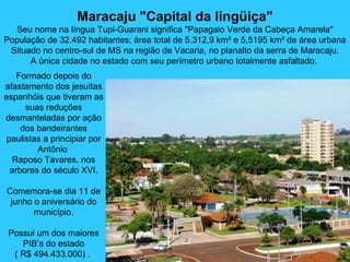 Maracaju "Capital da lingüiça"
Seu nome na língua Tupi-Guarani significa "Papagaio Verde da Cabeça Amarela"
População de 32.492 habitantes; área total de 5.312,9 km² e 5,5195 km² de área urbana
Situado no centro-sul de MS na região de Vacaria, no planalto da serra de Maracaju.
A única cidade no estado com seu perímetro urbano totalmente asfaltado.
Formado depois do
afastamento dos jesuítas
espanhóis que tiveram as
suas reduções
desmanteladas por ação
dos bandeirantes
paulistas a principiar por
Antônio
Raposo Tavares, nos
arbores do século XVI.
Comemora-se dia 11 de
junho o aniversário do
município.
Possui um dos maiores
PIB’s do estado
( R$ 494.433.000) .
 