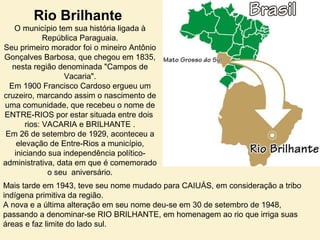 Rio Brilhante
O município tem sua história ligada à
República Paraguaia.
Seu primeiro morador foi o mineiro Antônio
Gonçalves Barbosa, que chegou em 1835,
nesta região denominada "Campos de
Vacaria".
Em 1900 Francisco Cardoso ergueu um
cruzeiro, marcando assim o nascimento de
uma comunidade, que recebeu o nome de
ENTRE-RIOS por estar situada entre dois
rios: VACARIA e BRILHANTE .
Em 26 de setembro de 1929, aconteceu a
elevação de Entre-Rios a município,
iniciando sua independência político-
administrativa, data em que é comemorado
o seu aniversário.
Mais tarde em 1943, teve seu nome mudado para CAIUÁS, em consideração a tribo
indígena primitiva da região.
A nova e a última alteração em seu nome deu-se em 30 de setembro de 1948,
passando a denominar-se RIO BRILHANTE, em homenagem ao rio que irriga suas
áreas e faz limite do lado sul.
 