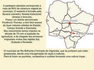 A pastagem plantada corresponde a
mais de 80% da cobertura vegetal do
município. O restante é formado pela
Savana (cerrado), floresta Estacional,
várzeas e lavouras.
Possuí um distrito denominado
Prudêncio Thomaz, e tem fácil acesso
às duas maiores cidades do Estado:
Campo Grande e Dourados.
Seu crescimento tomou impulso na
década de 70 com a explosão da
agricultura, e da chegada dos primeiros
imigrantes vindos das regiões Sul,
Sudeste e Nordeste.
O município de Rio Brilhante é formado de migrantes, que se juntaram aos mato-
grossenses, dando uma miscigenação de raças e culturas.
Para lá foram os paulistas, nordestinos e sulistas formando uma cultura ímpar.
 