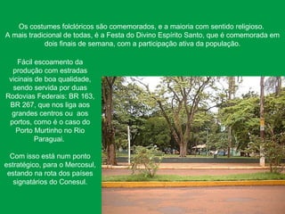 Os costumes folclóricos são comemorados, e a maioria com sentido religioso.
A mais tradicional de todas, é a Festa do Divino Espírito Santo, que é comemorada em
dois finais de semana, com a participação ativa da população.
Fácil escoamento da
produção com estradas
vicinais de boa qualidade,
sendo servida por duas
Rodovias Federais: BR 163,
BR 267, que nos liga aos
grandes centros ou aos
portos, como é o caso do
Porto Murtinho no Rio
Paraguai.
Com isso está num ponto
estratégico, para o Mercosul,
estando na rota dos países
signatários do Conesul.
 