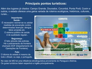 Principais pontos turísticos:
Além dos lugares já citados: Campo Grande, Dourados, Corumbá, Ponta Porã, Coxim e
outros, o estado oferece uma gama variada de roteiros ecológicos, históricos, culturais,
rurais...
Importante:
Saúde :
É necessário vacinar-se ou adotar
medidas de prevenção contra
determinadas doenças: dengue,
febre amarela etc.
O sistema público de saúde
é de qualidade regular..
Segurança :
É feito através das polícias.
Há o policiamento de fronteira
chamado DOF (Departamento de
Operações de Fronteira).
Fale:
O idioma do estado é mesmo de
todo o Brasil, ou seja, o português.
No caso de MS há uma influência etnolinguística proveniente do Paraguai e Bolívia.
Os guias turísticos falam espanhol e inglês principalmente.
 