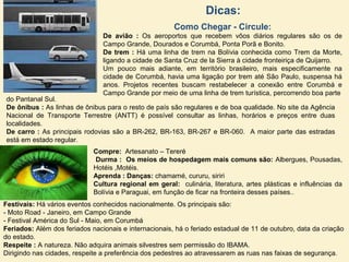 Dicas:
Como Chegar - Circule:
De avião : Os aeroportos que recebem vôos diários regulares são os de
Campo Grande, Dourados e Corumbá, Ponta Porã e Bonito.
De trem : Há uma linha de trem na Bolívia conhecida como Trem da Morte,
ligando a cidade de Santa Cruz de la Sierra à cidade fronteiriça de Quijarro.
Um pouco mais adiante, em território brasileiro, mais especificamente na
cidade de Corumbá, havia uma ligação por trem até São Paulo, suspensa há
anos. Projetos recentes buscam restabelecer a conexão entre Corumbá e
Campo Grande por meio de uma linha de trem turística, percorrendo boa parte
do Pantanal Sul.
De ônibus : As linhas de ônibus para o resto de país são regulares e de boa qualidade. No site da Agência
Nacional de Transporte Terrestre (ANTT) é possível consultar as linhas, horários e preços entre duas
localidades.
De carro : As principais rodovias são a BR-262, BR-163, BR-267 e BR-060. A maior parte das estradas
está em estado regular.
Compre: Artesanato – Tereré
Durma : Os meios de hospedagem mais comuns são: Albergues, Pousadas,
Hotéis ,Motéis.
Aprenda : Danças: chamamé, cururu, siriri
Cultura regional em geral: culinária, literatura, artes plásticas e influências da
Bolívia e Paraguai, em função de ficar na fronteira desses países..
Festivais: Há vários eventos conhecidos nacionalmente. Os principais são:
- Moto Road - Janeiro, em Campo Grande
- Festival América do Sul - Maio, em Corumbá
Feriados: Além dos feriados nacionais e internacionais, há o feriado estadual de 11 de outubro, data da criação
do estado.
Respeite : A natureza. Não adquira animais silvestres sem permissão do IBAMA.
Dirigindo nas cidades, respeite a preferência dos pedestres ao atravessarem as ruas nas faixas de segurança.
 