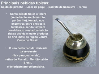 • Como bebida típica o tereré
(semelhante ao chimarrão,
porém frio), tomado nos
encontros entre amigos e
familiares, sendo também
considerado o estado-símbolo
dessa bebida e maior produtor
de erva-mate da região Centro-
Oeste do Brasil.
• O uso desta bebida, derivada
da erva-mate
(Ilex paraguariensis),
nativa do Planalto Meridional do
Brasil,
é de origem pré-colombiana.
Principais bebidas típicas:
Caldo de piranha - Licor de pequi - Sorvete de bocaiúva - Tereré
 