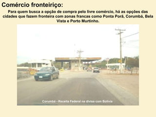 Comércio fronteiriço:
Para quem busca a opção de compra pelo livre comércio, há as opções das
cidades que fazem fronteira com zonas francas como Ponta Porã, Corumbá, Bela
Vista e Porto Murtinho.
Corumbá - Receita Federal na divisa com Bolivia
 