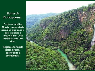 Serra da
Bodoquena:
Onde se localiza
Bonito, uma cidade
pequena que possui
solo calcário é
responsável pela
cristalinidade dos
rios.
Região conhecida
pelas grutas,
cachoeiras e
corredeiras.
 