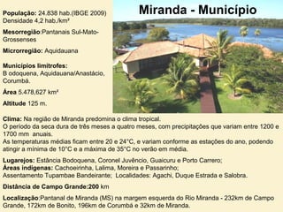 População: 24.838 hab.(IBGE 2009)
Densidade 4,2 hab./km²
Mesorregião:Pantanais Sul-Mato-
Grossenses
Microrregião: Aquidauana
Municípios limítrofes:
B odoquena, Aquidauana/Anastácio,
Corumbá.
Área 5.478,627 km²
Altitude 125 m.
Miranda - Município
Clima: Na região de Miranda predomina o clima tropical.
O período da seca dura de três meses a quatro meses, com precipitações que variam entre 1200 e
1700 mm anuais.
As temperaturas médias ficam entre 20 e 24°C, e variam conforme as estações do ano, podendo
atingir a mínima de 10°C e a máxima de 35°C no verão em média.
Lugarejos: Estância Bodoquena, Coronel Juvêncio, Guaicuru e Porto Carrero;
Áreas indígenas: Cachoeirinha, Lalima, Moreira e Passarinho;
Assentamento Tupambae Bandeirante; Localidades: Agachi, Duque Estrada e Salobra.
Distância de Campo Grande:200 km
Localização:Pantanal de Miranda (MS) na margem esquerda do Rio Miranda - 232km de Campo
Grande, 172km de Bonito, 196km de Corumbá e 32km de Miranda.
 