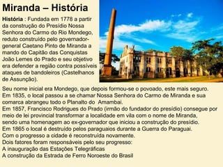 Miranda – História
História : Fundada em 1778 a partir
da construção do Presídio Nossa
Senhora do Carmo do Rio Mondego,
reduto construído pelo governador-
general Caetano Pinto de Miranda a
mando do Capitão das Conquistas
João Lemes do Prado e seu objetivo
era defender a região contra possíveis
ataques de bandoleiros (Castelhanos
de Assunção).
Seu nome inicial era Mondego, que depois formou-se o povoado, este mais seguro.
Em 1835, o local passou a se chamar Nossa Senhora do Carmo de Miranda e sua
comarca abrangeu todo o Planalto do Amambai.
Em 1857, Francisco Rodrigues do Prado (irmão do fundador do presídio) consegue por
meio de lei provincial transformar a localidade em vila com o nome de Miranda,
sendo uma homenagem ao ex-governador que iniciou a construção do presídio.
Em 1865 o local é destruído pelos paraguaios durante a Guerra do Paraguai.
Com o progresso a cidade é reconstruída novamente.
Dois fatores foram responsáveis pelo seu progresso:
A inauguração das Estações Telegráficas
A construção da Estrada de Ferro Noroeste do Brasil
 