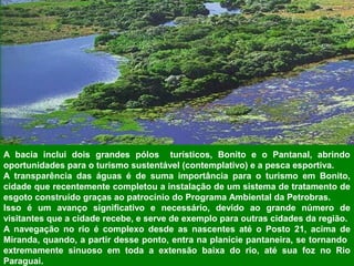 A bacia inclui dois grandes pólos turísticos, Bonito e o Pantanal, abrindo
oportunidades para o turismo sustentável (contemplativo) e a pesca esportiva.
A transparência das águas é de suma importância para o turismo em Bonito,
cidade que recentemente completou a instalação de um sistema de tratamento de
esgoto construído graças ao patrocínio do Programa Ambiental da Petrobras.
Isso é um avanço significativo e necessário, devido ao grande número de
visitantes que a cidade recebe, e serve de exemplo para outras cidades da região.
A navegação no rio é complexo desde as nascentes até o Posto 21, acima de
Miranda, quando, a partir desse ponto, entra na planície pantaneira, se tornando
extremamente sinuoso em toda a extensão baixa do rio, até sua foz no Rio
Paraguai.
 