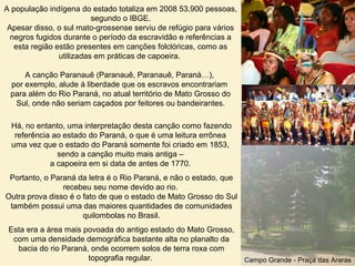 A população indígena do estado totaliza em 2008 53.900 pessoas,
segundo o IBGE.
Apesar disso, o sul mato-grossense serviu de refúgio para vários
negros fugidos durante o período da escravidão e referências a
esta região estão presentes em canções folclóricas, como as
utilizadas em práticas de capoeira.
A canção Paranauê (Paranauê, Paranauê, Paraná…),
por exemplo, alude à liberdade que os escravos encontrariam
para além do Rio Paraná, no atual território de Mato Grosso do
Sul, onde não seriam caçados por feitores ou bandeirantes.
Há, no entanto, uma interpretação desta canção como fazendo
referência ao estado do Paraná, o que é uma leitura errônea
uma vez que o estado do Paraná somente foi criado em 1853,
sendo a canção muito mais antiga –
a capoeira em si data de antes de 1770.
Portanto, o Paraná da letra é o Rio Paraná, e não o estado, que
recebeu seu nome devido ao rio.
Outra prova disso é o fato de que o estado de Mato Grosso do Sul
também possui uma das maiores quantidades de comunidades
quilombolas no Brasil.
Esta era a área mais povoada do antigo estado do Mato Grosso,
com uma densidade demográfica bastante alta no planalto da
bacia do rio Paraná, onde ocorrem solos de terra roxa com
topografia regular. Campo Grande - Praça das Araras
 