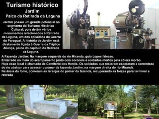 Turismo histórico
Jardim
Palco da Retirada da Laguna
Jardim possui um grande potencial no
segmento do Turismo Histórico-
Cultural, pois detém vários
monumentos relacionados à Retirada
da Laguna, um dos episódios da Guerra
do Paraguai. A história de Jardim está
diretamente ligada à Guerra da Tríplice
Aliança, palco do capítulo da Retirada
da Laguna.
A Fazenda Jardim: Na margem esquerda do rio Miranda, guia Lopes faleceu.
Enterrado no meio do acampamento junto com coronéis e soldados mortos pela cólera morbo.
Hoje esse local é chamado de Cemitério dos Heróis. Os soldados que restaram esperaram a correnteza
do rio abaixar para acessar o pomar da fazenda Jardim, na margem direita do rio Miranda.
Na ânsia da fome, comeram as laranjas do pomar da fazenda, recuperando as forças para terminar a
retirada
 
