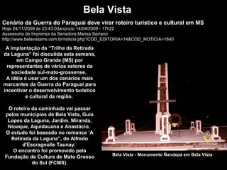 Bela Vista
Bela Vista - Monumento Ñandepá em Bela Vista
Cenário da Guerra do Paraguai deve virar roteiro turístico e cultural em MS
Hoje 24/11/2009 às 23:43:03anúncio 14/04/2009 - 17h22
Assessoria de Imprensa da Senadora Marisa Serrano
http://www.belavistams.com.br/noticia.php?COD_EDITORIA=14&COD_NOTICIA=1640
A implantação da “Trilha da Retirada
da Laguna” foi discutida esta semana,
em Campo Grande (MS) por
representantes de vários setores da
sociedade sul-mato-grossense.
A idéia é usar um dos cenários mais
marcantes da Guerra do Paraguai para
incentivar o desenvolvimento turístico
e cultural da região.
O roteiro da caminhada vai passar
pelos municípios de Bela Vista, Guia
Lopes da Laguna, Jardim, Miranda,
Nioaque, Aquidauana e Anastácio.
O estudo foi baseado no romance ‘A
Retirada da Laguna”, de Alfredo
d'Escragnolle Taunay.
O encontro foi promovido pela
Fundação de Cultura de Mato Grosso
do Sul (FCMS).
 