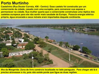 Ilha da Margarida: Zona de livre comércio localizada no lado paraguaio. Para chegar até lá é
preciso atravessar o rio, pois não existe ponte que ligue as duas regiões.
Porto Murtinho
Castelinho (Rua Doutor Correia, 456 - Centro): Esse castelo foi construído por um
comerciante da cidade, casado com uma européia, para convencer sua esposa a
permanecer na cidade. Sua mulher queria que o comerciante construísse uma réplica dos
castelos europeus para ela não sentir mais saudade da Europa. Possuía energia elétrica
própria, água encanada e seus móveis eram importados daquele continente.
 