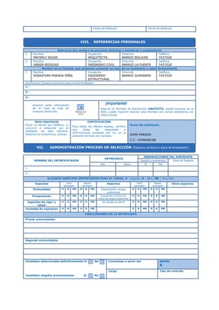 Fecha de afiliación Fecha de afiliación
Relacione dos nombre de personas distintas a familiares o empleadores
1. Nombre
MAYERLY ROJAS
Ocupación
ARQUITECTA
Dirección
BARRIO BOLIVAR
Teléfono
7437528
2. Nombre
JABIER BOSIGAS
Ocupación
INGENIERO CIVIL
Dirección
BARRIO LA FUENTE
Teléfono
7437528
Nombre de un familiar que podamos contactar en caso de no localizarlo a usted directamente
1. Nombre
SEBASTIAN PARADA PEÑA
Ocupación
INGENIERO
ESTRUCTURAL
Dirección
BARRIO SURINAMA
Teléfono
7437528
Verificación (Espacio exclusivo para el entrevistador)
1.-
2.-
3.-
Este es un formato de distribución GRATUITA, puede buscarlo en la
Web, puede imprimir óenviar este formato por correo electrónico sin
restricciones.
Nota importante
Favor no llamar por teléfono, ni
concurrir a preguntar por el
resultado de esta solicitud.
Nosotros le avisaremos, gracias.
CERTIFICACIÓN
Para todos los efectos legales, certifico
que todas las respuestas e
informaciones anotadas por mí, en el
presente formato son veraces.
Firma del solicitante
JOHN PARADA
C.C. 1049608188
NOMBRE DEL ENTREVISTADOR
ENTREVISTA
OBSERVACIONES DEL ASPIRANTE
Asistió a entrevista Hora de llegada
Día Hora Si No
1.-
2.-
ALGUNOS ASPECTOS IMPORTANTES PARA EL CARGO, R - Regular, B - Bien, MB – Muy Bien
Aspectos Primer
entrevistador
Segundo
entrevistador
Aspectos Primer
entrevistador
Segundo
entrevistador
Otros aspectos
Puntualidad R B MB R B MB Desempeño cargos
anteriores
R B MB R B MB
Presentación R B MB R B MB Aceptables motivos de
retiro de cargos anteriores
R B MB R B MB
Aspectos de vigor y
salud
R B MB R B MB Se ajusta al perfil R B MB R B MB
Facilidad de expresión R B MB R B MB R B MB R B MB
CONCLUSIONES DE LA ENTREVISTA
Primer entrevistador
Segundo entrevistador
Candidato seleccionado definitivamente Si No
Candidato elegible próximamente Si No
Contrátese a partir del Sueldo
$
Cargo Tipo de contrato
VIII. REFERENCIAS PERSONALES
Autorizo pedir información
de mi Hoja de Vida sin
ninguna restricción. Marque con
una X
X
¡Importante!
VII. ADMINISTRACIÓN PROCESO DE SELECCIÓN (Espacio exclusivo para el empleador)
 
