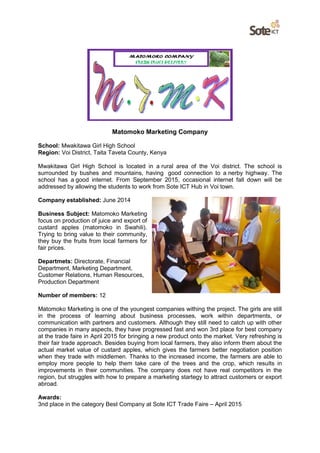 Matomoko Marketing Company
School: Mwakitawa Girl High School
Region: Voi District, Taita Taveta County, Kenya
Mwakitawa Girl High School is located in a rural area of the Voi district. The school is
surrounded by bushes and mountains, having good connection to a nerby highway. The
school has a good internet. From September 2015, occasional internet fall down will be
addressed by allowing the students to work from Sote ICT Hub in Voi town.
Company established: June 2014
Business Subject: Matomoko Marketing
focus on production of juice and export of
custard apples (matomoko in Swahili).
Trying to bring value to their community,
they buy the fruits from local farmers for
fair prices.
Departmets: Directorate, Financial
Department, Marketing Department,
Customer Relations, Human Resources,
Production Department
Number of members: 12
Matomoko Marketing is one of the youngest companies withing the project. The girls are still
in the process of learning about business processes, work within departments, or
communication with partners and customers. Although they still need to catch up with other
companies in many aspects, they have progressed fast and won 3rd place for best company
at the trade faire in April 2015 for bringing a new product onto the market. Very refreshing is
their fair trade approach. Besides buying from local farmers, they also inform them about the
actual market value of custard apples, which gives the farmers better negotiation position
when they trade with middlemen. Thanks to the increased income, the farmers are able to
employ more people to help them take care of the trees and the crop, which results in
improvements in their communities. The company does not have real competitors in the
region, but struggles with how to prepare a marketing startegy to attract customers or export
abroad.
Awards:
3nd place in the category Best Company at Sote ICT Trade Faire – April 2015
 