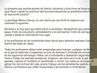 La pregunta que muchos padres de familia, docentes y directivos se hacen es:
¿qué hacer cuando en nuestras instituciones educativas se presenten este tipo
de desviación escolar?

La psicóloga Mónica Clavijo, en una charla que nos dictó al respecto nos
remienda lo siguiente:

Estimule a su hijo para que hable sobre el problema, demuéstrele que usted lo
apoya, trate de escucharlo calmadamente y no sobreactué, trate de averiguar
cuando y donde la intimidación tuvo lugar.

A los profesores se les recomienda estar alerta para detectar matoneo fuera y
dentro del salón de clases.

Todos los profesores deben estar preparados para manejar cualquier incidente
en el que se observen o sospechen un acto de matoneo o intimidación atreves
de las siguientes estrategia: Hable con el estudiante y demuestre seguridad,
tome a tiempo las medidas necesarias, diligencie una nota escrita de lo que esta
pasando, reporte el incidente al coordinador o rector, los cuales se encargan de
aplicar los correctivos del caso, previo trabajo con los estudiantes, padres de
familia y profesores que estén involucrados y previniendo la intimidación.
 