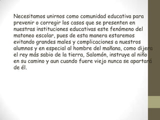 Necesitamos unirnos como comunidad educativa para
prevenir o corregir los casos que se presenten en
nuestras instituciones educativas este fenómeno del
matoneo escolar, pues de esta manera estaremos
evitando grandes males y complicaciones a nuestros
alumnos y en especial al hombre del mañana, como dijera
el rey más sabio de la tierra, Salomón, instruye al niño
en su camino y aun cuando fuere viejo nunca se apartará
de él.
 