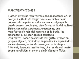 MANIFESTACIONES:

Existen diversas manifestaciones de matoneo en los
colegios, está la de exigir dinero a cambio de no
golpear al compañero, o dar a conocer algo que le
puede causar problemas; otra forma es la del maltrato
físico, con golpes, patadas, empujones; una
manifestación más del matoneo es la burla, las
amenazas, el colocar apodos crueles e
insultantes, hacer bromas de mal gusto, atacar en
grupo a alguien, retándose en pandillas y esperándose
en las afueras, enviando mensajes de texto por
internet, llamadas insultantes, chistes de mal gusto
sobre la religión, el color o algún defecto físico.
 