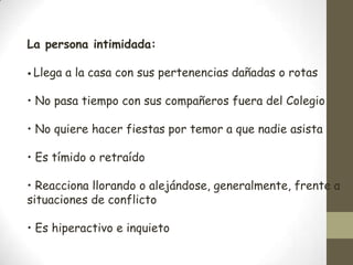La persona intimidada:

• Llega   a la casa con sus pertenencias dañadas o rotas

• No pasa tiempo con sus compañeros fuera del Colegio

• No quiere hacer fiestas por temor a que nadie asista

• Es tímido o retraído

• Reacciona llorando o alejándose, generalmente, frente a
situaciones de conflicto

• Es hiperactivo e inquieto
 