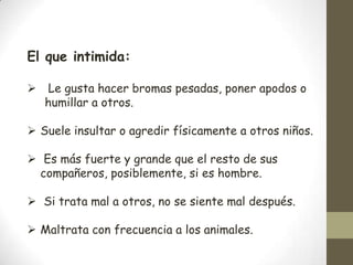 El que intimida:

 Le gusta hacer bromas pesadas, poner apodos o
  humillar a otros.

 Suele insultar o agredir físicamente a otros niños.

 Es más fuerte y grande que el resto de sus
  compañeros, posiblemente, si es hombre.

 Si trata mal a otros, no se siente mal después.

 Maltrata con frecuencia a los animales.
 