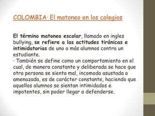 COLOMBIA· El matoneo en los colegios


El término matoneo escolar, llamado en ingles
bullying, se refiere a las actitudes tiránicas e
intimidatorias de uno o más alumnos contra un
estudiante.
· También se define como un comportamiento en el
cual, de manera constante y deliberada se hace que
otra persona se sienta mal, incomoda asustada o
amenazada, es de carácter constante, haciendo que
aquellos alumnos se sientan intimidados e
impotentes, sin poder llegar a defenderse.
 